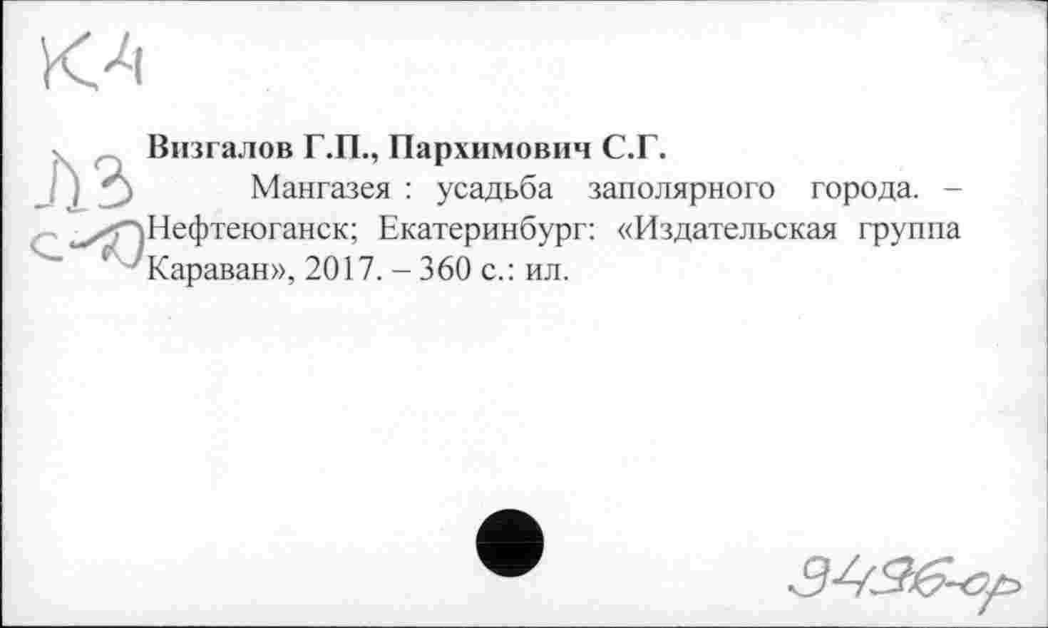 ﻿Визгалов Г.П., Пархимович С.Г.
Мангазея : усадьба заполярного города. -Нефтеюганск; Екатеринбург: «Издательская группа Караван», 2017. - 360 с.: ил.